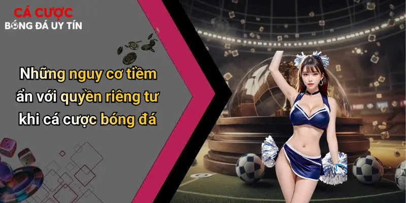 Những nguy cơ tiềm ẩn với quyền riêng tư khi cá cược bóng đá